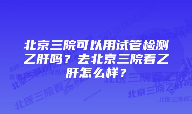 北京三院可以用试管检测乙肝吗？去北京三院看乙肝怎么样？