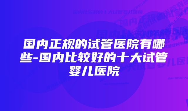 国内正规的试管医院有哪些-国内比较好的十大试管婴儿医院