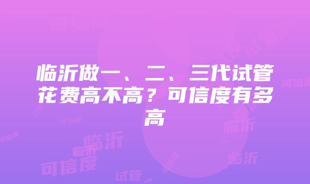 临沂做一、二、三代试管花费高不高？可信度有多高