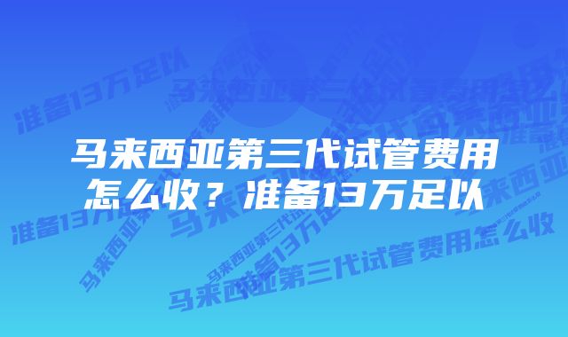 马来西亚第三代试管费用怎么收？准备13万足以