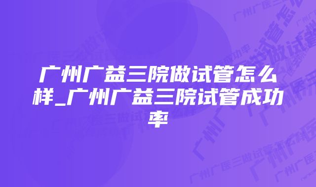 广州广益三院做试管怎么样_广州广益三院试管成功率