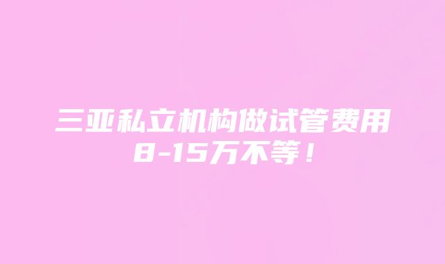 三亚私立机构做试管费用8-15万不等！