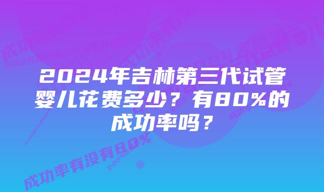 2024年吉林第三代试管婴儿花费多少？有80%的成功率吗？