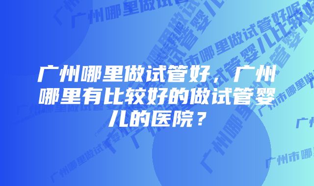 广州哪里做试管好，广州哪里有比较好的做试管婴儿的医院？