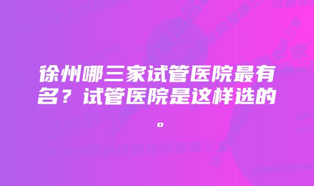 徐州哪三家试管医院最有名？试管医院是这样选的。