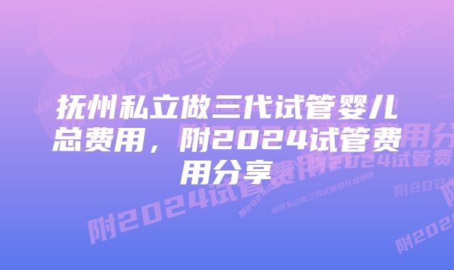 抚州私立做三代试管婴儿总费用，附2024试管费用分享