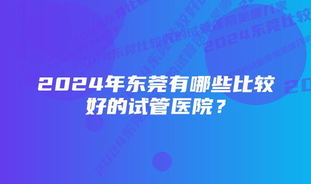 2024年东莞有哪些比较好的试管医院？