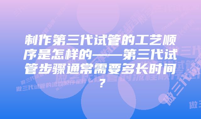 制作第三代试管的工艺顺序是怎样的——第三代试管步骤通常需要多长时间？