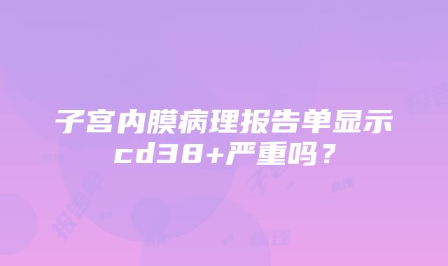 子宫内膜病理报告单显示cd38+严重吗？