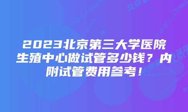 2023北京第三大学医院生殖中心做试管多少钱？内附试管费用参考！