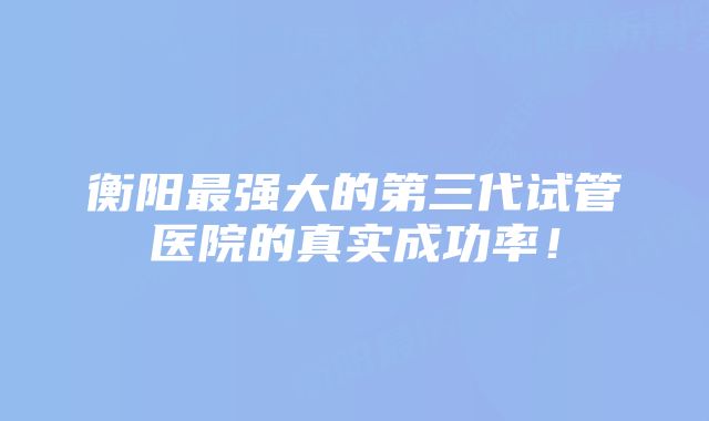 衡阳最强大的第三代试管医院的真实成功率！