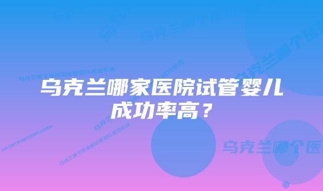 乌克兰哪家医院试管婴儿成功率高？