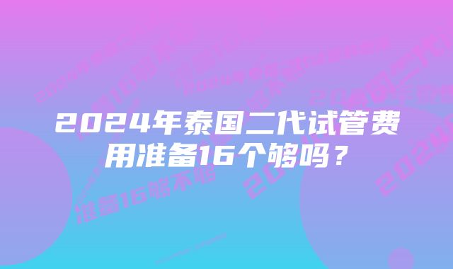 2024年泰国二代试管费用准备16个够吗？