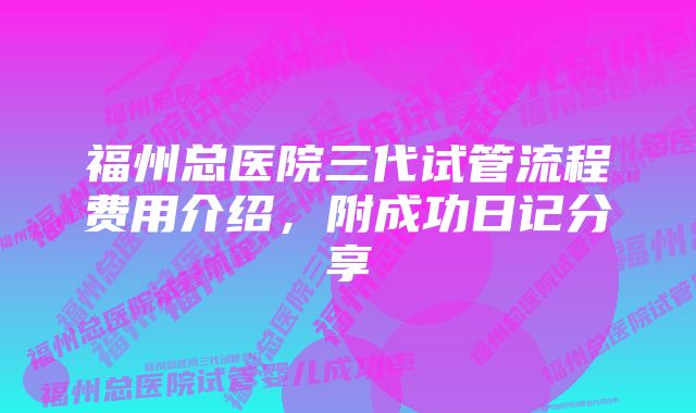 福州总医院三代试管流程费用介绍，附成功日记分享