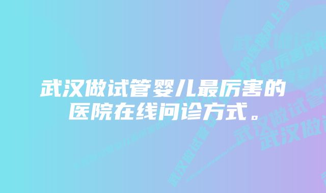 武汉做试管婴儿最厉害的医院在线问诊方式。