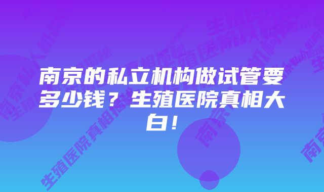 南京的私立机构做试管要多少钱？生殖医院真相大白！