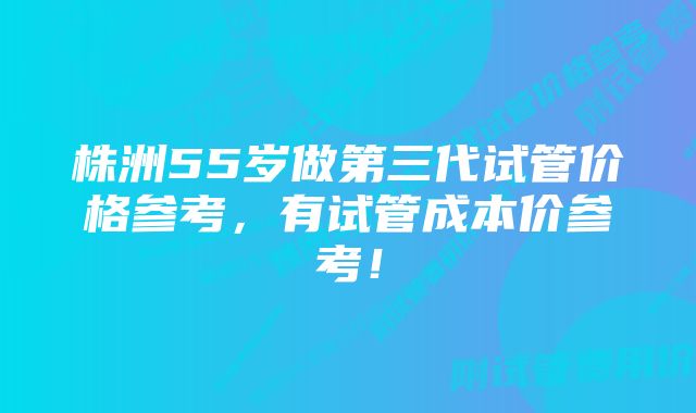 株洲55岁做第三代试管价格参考，有试管成本价参考！