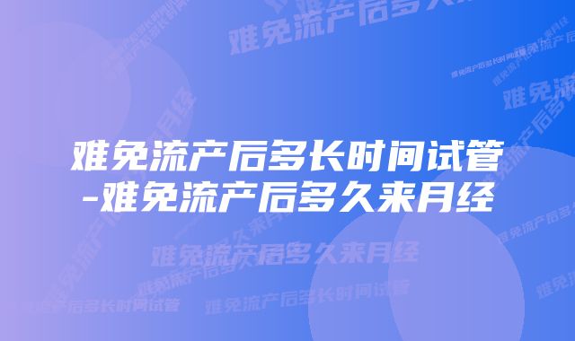 难免流产后多长时间试管-难免流产后多久来月经