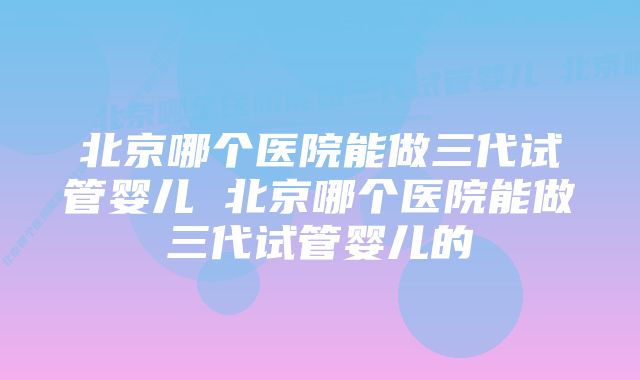 北京哪个医院能做三代试管婴儿 北京哪个医院能做三代试管婴儿的