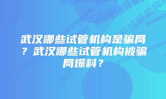 武汉哪些试管机构是骗局？武汉哪些试管机构被骗局爆料？