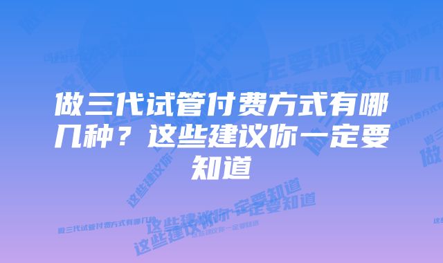 做三代试管付费方式有哪几种？这些建议你一定要知道