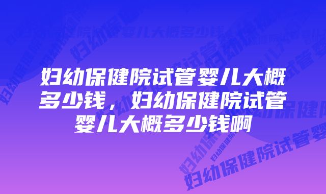 妇幼保健院试管婴儿大概多少钱，妇幼保健院试管婴儿大概多少钱啊