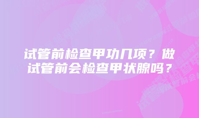 试管前检查甲功几项？做试管前会检查甲状腺吗？