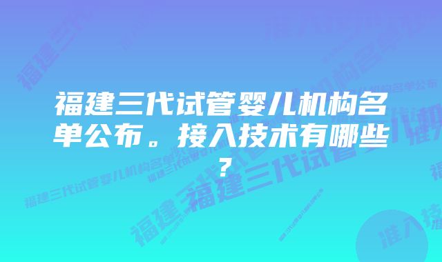 福建三代试管婴儿机构名单公布。接入技术有哪些？