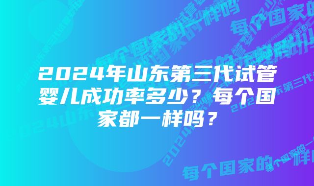 2024年山东第三代试管婴儿成功率多少？每个国家都一样吗？