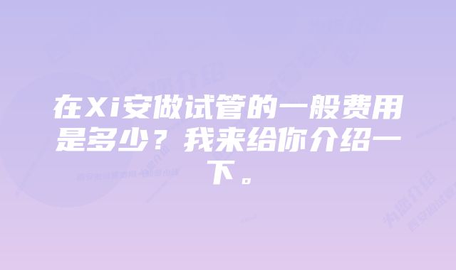 在Xi安做试管的一般费用是多少？我来给你介绍一下。