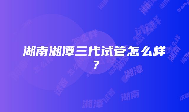 湖南湘潭三代试管怎么样？