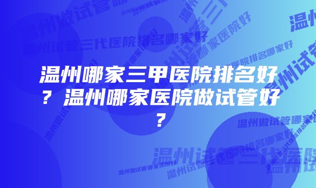 温州哪家三甲医院排名好？温州哪家医院做试管好？