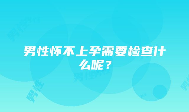 男性怀不上孕需要检查什么呢？