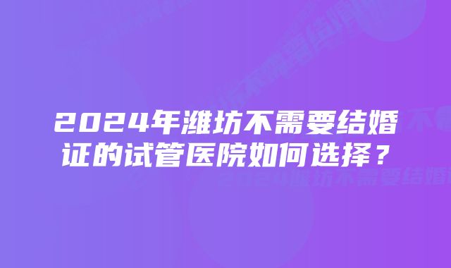 2024年潍坊不需要结婚证的试管医院如何选择？