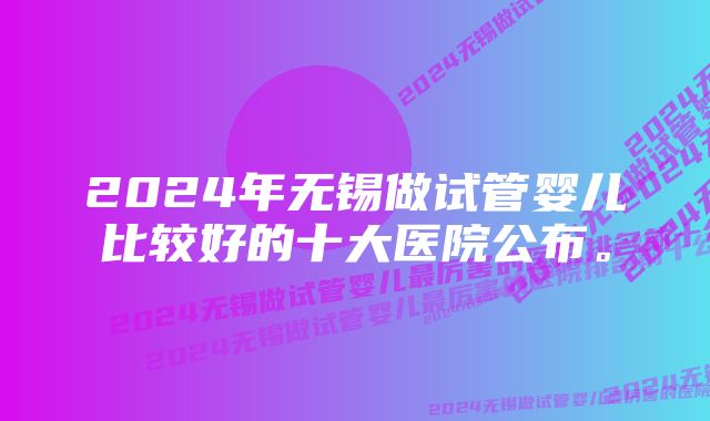 2024年无锡做试管婴儿比较好的十大医院公布。