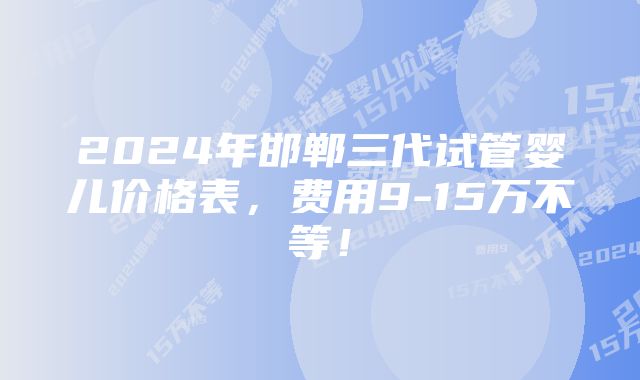 2024年邯郸三代试管婴儿价格表，费用9-15万不等！