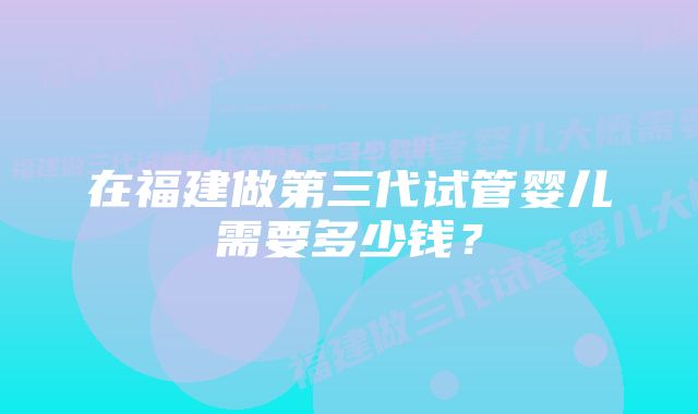 在福建做第三代试管婴儿需要多少钱？