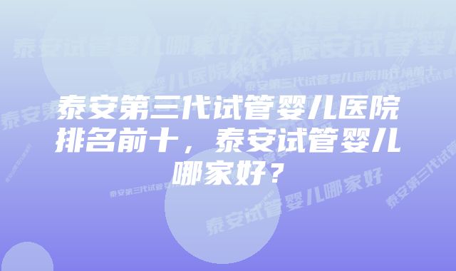 泰安第三代试管婴儿医院排名前十，泰安试管婴儿哪家好？