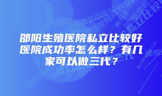 邵阳生殖医院私立比较好医院成功率怎么样？有几家可以做三代？