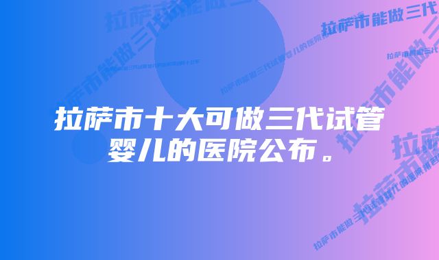 拉萨市十大可做三代试管婴儿的医院公布。