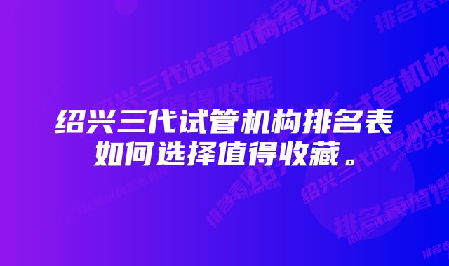 绍兴三代试管机构排名表如何选择值得收藏。