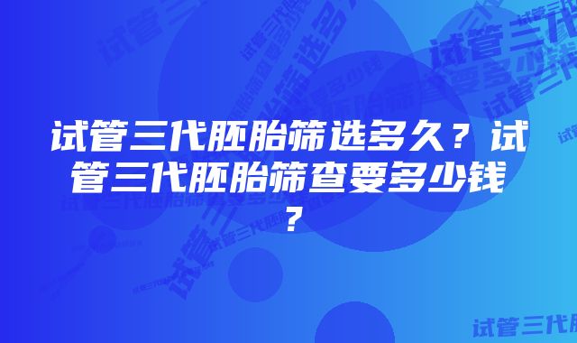 试管三代胚胎筛选多久？试管三代胚胎筛查要多少钱？