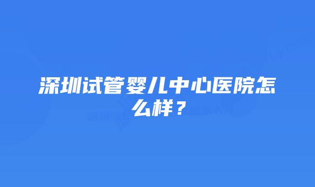 深圳试管婴儿中心医院怎么样？