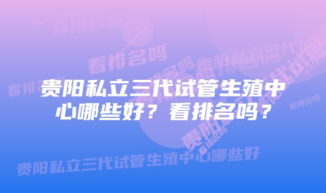 贵阳私立三代试管生殖中心哪些好？看排名吗？