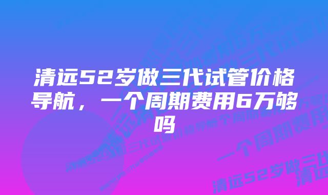 清远52岁做三代试管价格导航，一个周期费用6万够吗