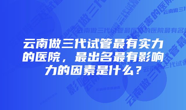 云南做三代试管最有实力的医院，最出名最有影响力的因素是什么？