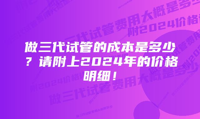 做三代试管的成本是多少？请附上2024年的价格明细！