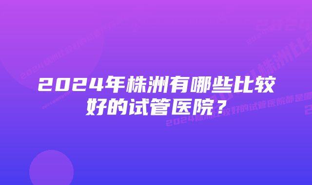 2024年株洲有哪些比较好的试管医院？