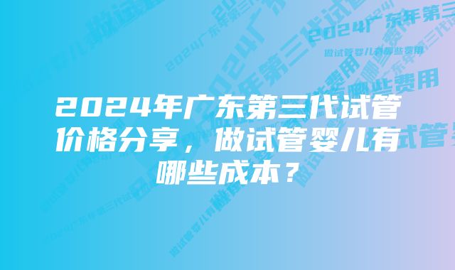 2024年广东第三代试管价格分享，做试管婴儿有哪些成本？