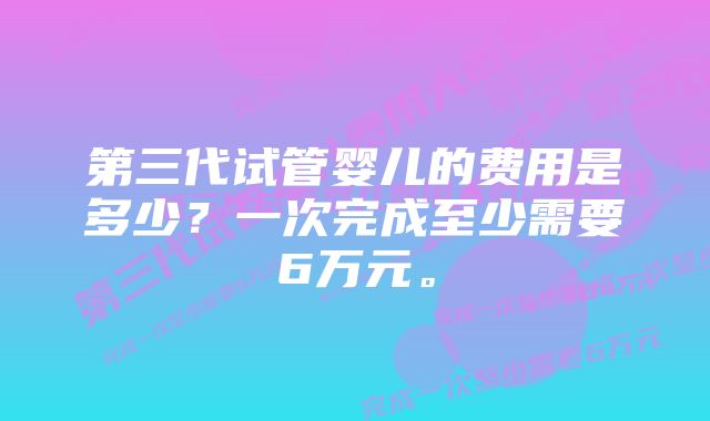 第三代试管婴儿的费用是多少？一次完成至少需要6万元。